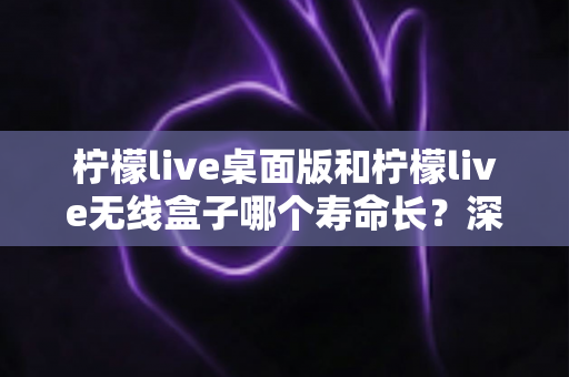 柠檬live桌面版和柠檬live无线盒子哪个寿命长?深度对比分析与延长寿命实用指南 柠檬live桌面版和柠檬live无线盒子哪个寿命长?深度对比分析与延长寿命实用指南