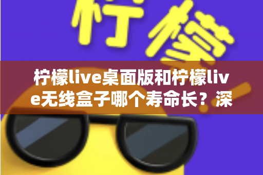 柠檬live桌面版和柠檬live无线盒子哪个寿命长?深度对比分析与延长寿命实用指南 柠檬live桌面版和柠檬live无线盒子哪个寿命长?深度对比分析与延长寿命实用指南