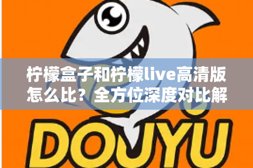柠檬盒子和柠檬live高清版怎么比?全方位深度对比解析,帮你选出更合适的那一款 柠檬盒子和柠檬live高清版怎么比?全方位深度对比解析,帮你选出更合适的那一款