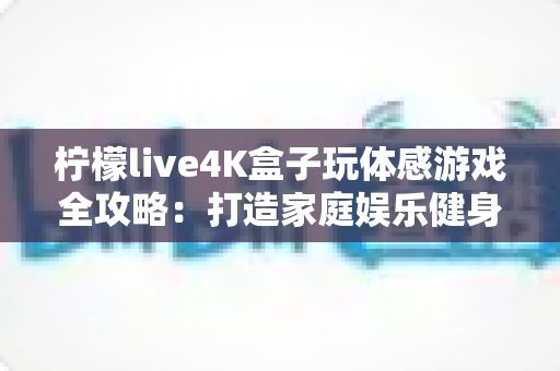 柠檬live4K盒子玩体感游戏全攻略：打造家庭娱乐健身中心，畅享大屏互动新体验