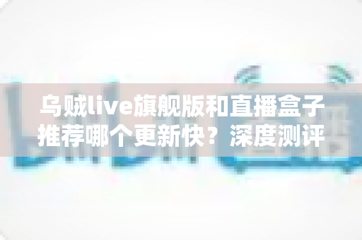 乌贼live旗舰版和直播盒子推荐哪个更新快?深度测评教你选对高效追更工具 乌贼live旗舰版和直播盒子推荐哪个更新快?深度测评教你选对高效追更工具