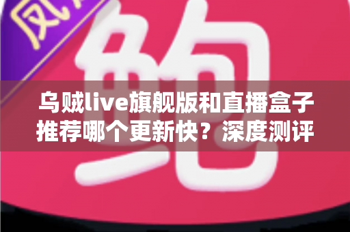 乌贼live旗舰版和直播盒子推荐哪个更新快?深度测评教你选对高效追更工具 乌贼live旗舰版和直播盒子推荐哪个更新快?深度测评教你选对高效追更工具