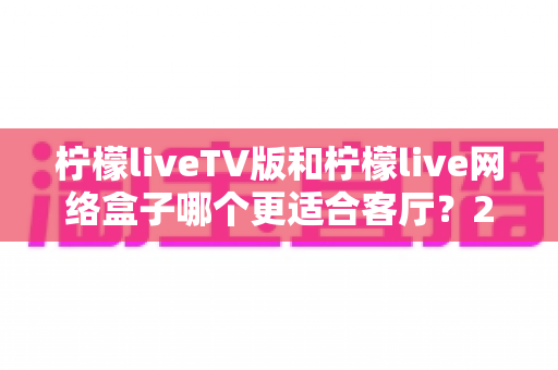 柠檬liveTV版和柠檬live网络盒子哪个更适合客厅?2025年家庭大屏观影最全选购对比指南 柠檬liveTV版和柠檬live网络盒子哪个更适合客厅?2025年家庭大屏观影最全选购对比指南