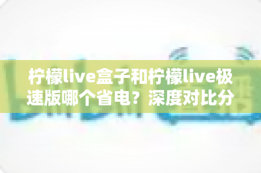 柠檬live盒子和柠檬live极速版哪个省电?深度对比分析与省电实用指南全解析 柠檬live盒子和柠檬live极速版哪个省电?深度对比分析与省电实用指南全解析