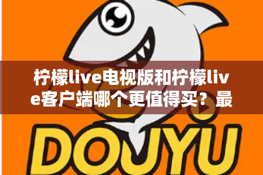 柠檬live电视版和柠檬live客户端哪个更值得买？最全对比与选购指南