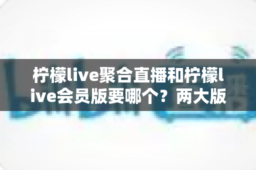 柠檬live聚合直播和柠檬live会员版要哪个?两大版本深度对比与最全选择攻略 柠檬live聚合直播和柠檬live会员版要哪个?两大版本深度对比与最全选择攻略