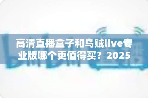 高清直播盒子和乌贼live专业版哪个更值得买？2025年最全深度对比评测与省钱选购攻略