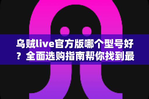 乌贼live官方版哪个型号好？全面选购指南帮你找到最适合的版本