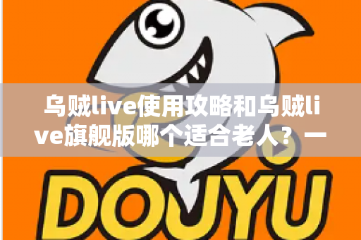 乌贼live使用攻略和乌贼live旗舰版哪个适合老人？一篇写给长辈与子女的完整选择指南
