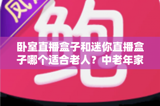 卧室直播盒子和迷你直播盒子哪个适合老人？中老年家庭选购直播盒子的实用指南