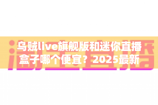 乌贼live旗舰版和迷你直播盒子哪个便宜？2025最新价格对比与高性价比选购攻略