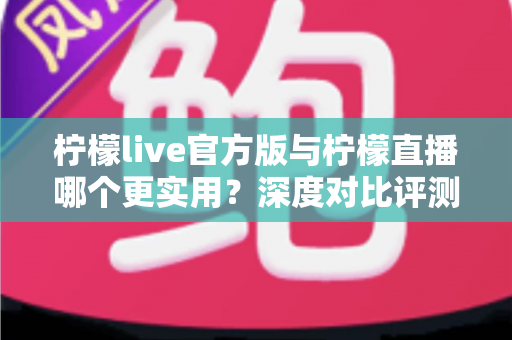 柠檬live官方版与柠檬直播哪个更实用？深度对比评测帮你找到答案