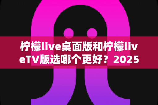 柠檬live桌面版和柠檬liveTV版选哪个更好?2025年最全对比测评帮你一次选对 柠檬live桌面版和柠檬liveTV版选哪个更好?2025年最全对比测评帮你一次选对