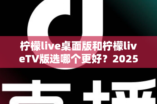 柠檬live桌面版和柠檬liveTV版选哪个更好?2025年最全对比测评帮你一次选对 柠檬live桌面版和柠檬liveTV版选哪个更好?2025年最全对比测评帮你一次选对