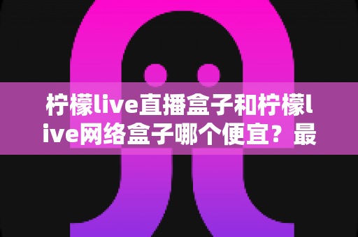 柠檬live直播盒子和柠檬live网络盒子哪个便宜？最新价格对比与高性价比选购全攻略