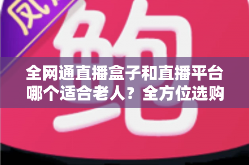 全网通直播盒子和直播平台哪个适合老人？全方位选购指南助您轻松决策