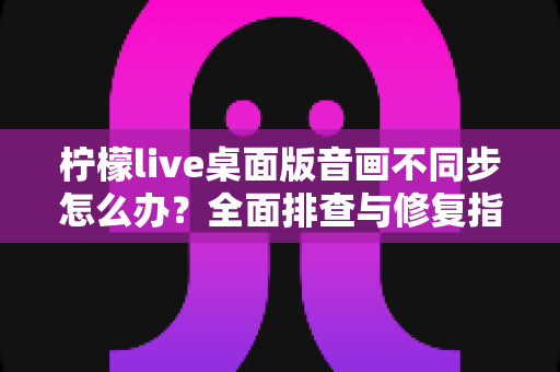 柠檬live桌面版音画不同步怎么办?全面排查与修复指南,让你的直播体验重回流畅 柠檬live桌面版音画不同步怎么办?全面排查与修复指南,让你的直播体验重回流畅