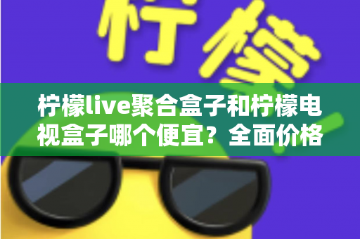 柠檬live聚合盒子和柠檬电视盒子哪个便宜?全面价格对比与高性价比选购指南 柠檬live聚合盒子和柠檬电视盒子哪个便宜?全面价格对比与高性价比选购指南