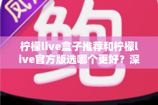 柠檬live盒子推荐和柠檬live官方版选哪个更好？深度对比与避坑选择指南