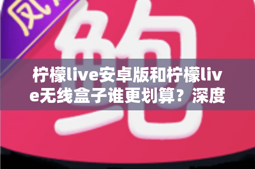 柠檬live安卓版和柠檬live无线盒子谁更划算？深度对比分析与选购指南