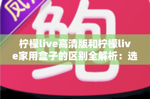 柠檬live高清版和柠檬live家用盒子的区别全解析:选对产品让家庭观影体验翻倍 柠檬live高清版和柠檬live家用盒子的区别全解析:选对产品让家庭观影体验翻倍
