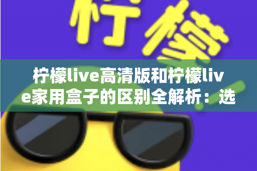 柠檬live高清版和柠檬live家用盒子的区别全解析:选对产品让家庭观影体验翻倍 柠檬live高清版和柠檬live家用盒子的区别全解析:选对产品让家庭观影体验翻倍
