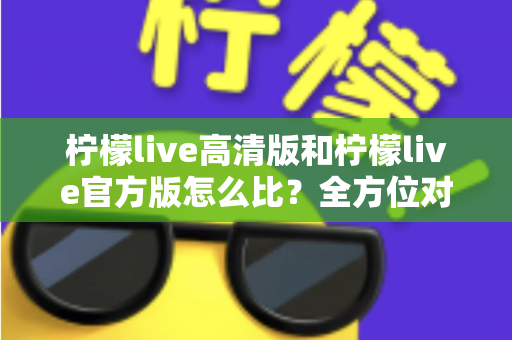 柠檬live高清版和柠檬live官方版怎么比?全方位对比分析与选择指南一文读懂 柠檬live高清版和柠檬live官方版怎么比?全方位对比分析与选择指南一文读懂