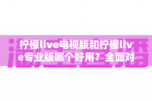 柠檬live电视版和柠檬live专业版哪个好用?全面对比评测,帮你选出最适合的观看神器 柠檬live电视版和柠檬live专业版哪个好用?全面对比评测,帮你选出最适合的观看神器