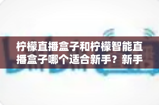 柠檬直播盒子和柠檬智能直播盒子哪个适合新手?新手选购避坑指南全解析 柠檬直播盒子和柠檬智能直播盒子哪个适合新手?新手选购避坑指南全解析