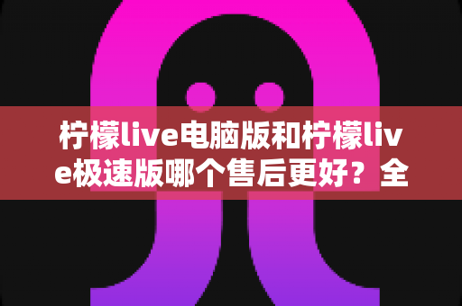 柠檬live电脑版和柠檬live极速版哪个售后更好?全维度售后体验对比与选购指南 柠檬live电脑版和柠檬live极速版哪个售后更好?全维度售后体验对比与选购指南