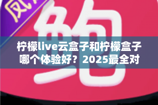 柠檬live云盒子和柠檬盒子哪个体验好？2025最全对比评测，看完不再纠结