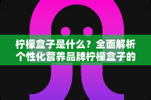 柠檬盒子是什么？全面解析个性化营养品牌柠檬盒子的功能、特点与使用指南