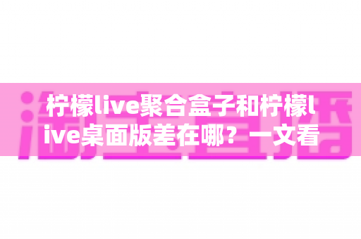 柠檬live聚合盒子和柠檬live桌面版差在哪？一文看懂核心区别，选对工具不踩坑