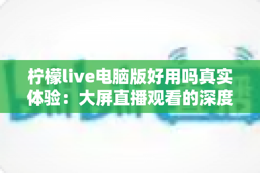 柠檬live电脑版好用吗真实体验:大屏直播观看的深度测评与使用心得分享 柠檬live电脑版好用吗真实体验:大屏直播观看的深度测评与使用心得分享