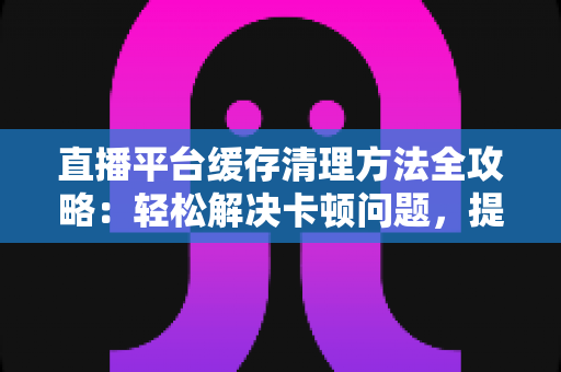 直播平台缓存清理方法全攻略：轻松解决卡顿问题，提升观看体验的实用指南