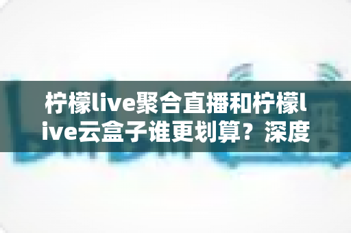柠檬live聚合直播和柠檬live云盒子谁更划算？深度对比评测与省钱选购指南