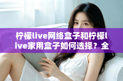 柠檬live网络盒子和柠檬live家用盒子如何选择?全面解析两大盒子的差异与选购攻略 柠檬live网络盒子和柠檬live家用盒子如何选择?全面解析两大盒子的差异与选购攻略