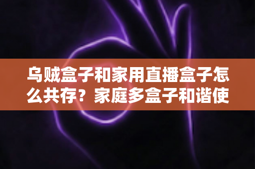乌贼盒子和家用直播盒子怎么共存？家庭多盒子和谐使用全攻略