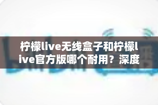 柠檬live无线盒子和柠檬live官方版哪个耐用？深度对比评测与选购避坑指南