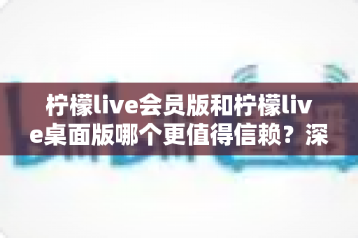 柠檬live会员版和柠檬live桌面版哪个更值得信赖?深度对比分析与选购指南 柠檬live会员版和柠檬live桌面版哪个更值得信赖?深度对比分析与选购指南