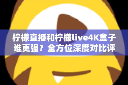柠檬直播和柠檬live4K盒子谁更强？全方位深度对比评测，帮你选对大屏观影方案