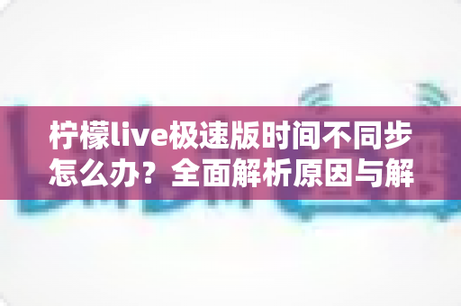 柠檬live极速版时间不同步怎么办?全面解析原因与解决方法,轻松恢复正常使用 柠檬live极速版时间不同步怎么办?全面解析原因与解决方法,轻松恢复正常使用