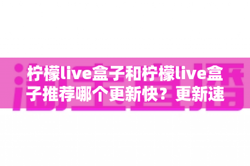 柠檬live盒子和柠檬live盒子推荐哪个更新快？更新速度全面对比与实用选择指南