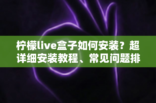 柠檬live盒子如何安装？超详细安装教程、常见问题排查与实用技巧一文搞定