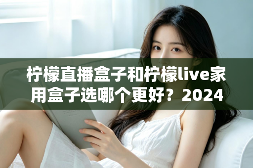 柠檬直播盒子和柠檬live家用盒子选哪个更好？2024年超详细选购对比指南，看完不再纠结