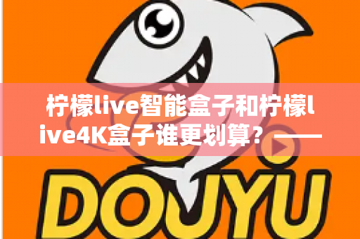 柠檬live智能盒子和柠檬live4K盒子谁更划算？——一篇帮你省钱又省心的电视盒子选购深度指南