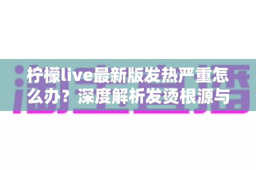 柠檬live最新版发热严重怎么办？深度解析发烫根源与实用降温方案全指南