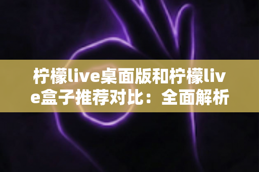 柠檬live桌面版和柠檬live盒子推荐对比：全面解析助你选出最适合的版本