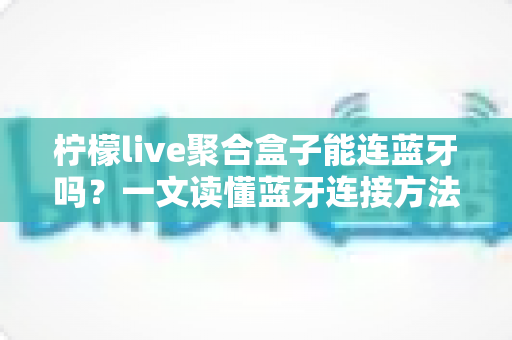 柠檬live聚合盒子能连蓝牙吗？一文读懂蓝牙连接方法、技巧与常见问题全解析