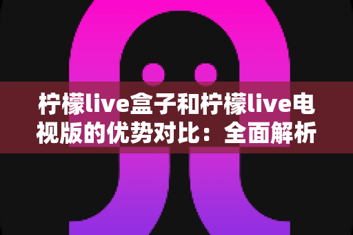 柠檬live盒子和柠檬live电视版的优势对比：全面解析助你轻松选购